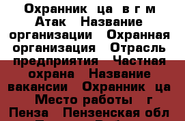 Охранник (ца) в г/м Атак › Название организации ­ Охранная организация › Отрасль предприятия ­ Частная охрана › Название вакансии ­ Охранник (ца) › Место работы ­ г. Пенза - Пензенская обл., Пенза г. Работа » Вакансии   . Пензенская обл.,Пенза г.